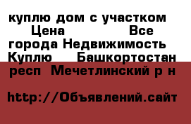 куплю дом с участком › Цена ­ 300 000 - Все города Недвижимость » Куплю   . Башкортостан респ.,Мечетлинский р-н